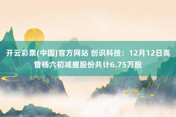 开云彩票(中国)官方网站 创识科技：12月12日高管杨六初减握股份共计6.75万股