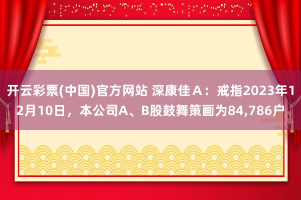 开云彩票(中国)官方网站 深康佳Ａ：戒指2023年12月10日，本公司A、B股鼓舞策画为84,786户