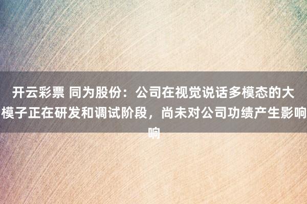 开云彩票 同为股份：公司在视觉说话多模态的大模子正在研发和调试阶段，尚未对公司功绩产生影响