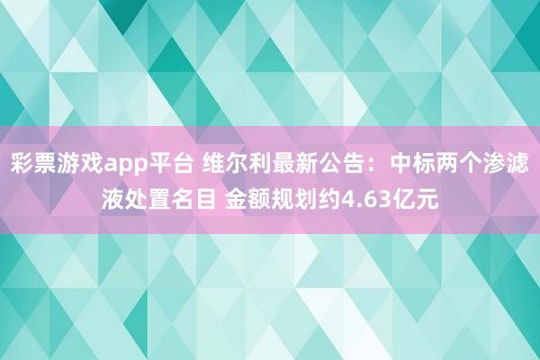 彩票游戏app平台 维尔利最新公告：中标两个渗滤液处置名目 金额规划约4.63亿元