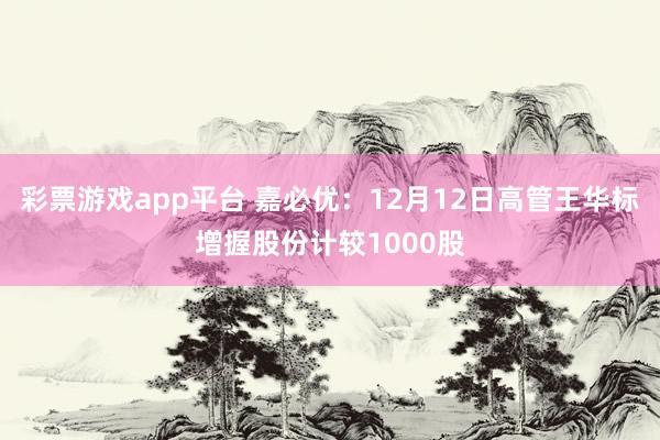 彩票游戏app平台 嘉必优：12月12日高管王华标增握股份计较1000股