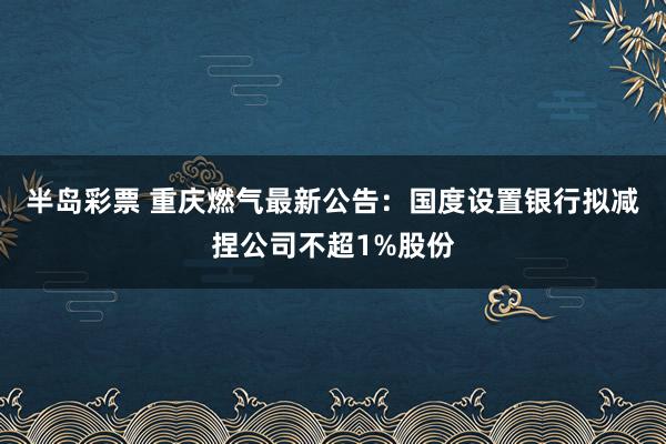 半岛彩票 重庆燃气最新公告：国度设置银行拟减捏公司不超1%股份