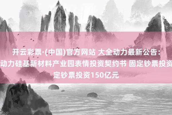 开云彩票·(中国)官方网站 大全动力最新公告：坚贞大全动力硅基新材料产业园表情投资契约书 固定钞票投资150亿元