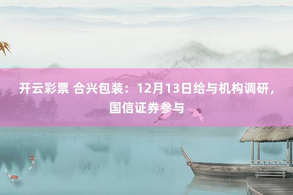 开云彩票 合兴包装：12月13日给与机构调研，国信证券参与