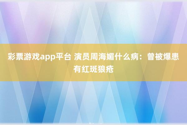 彩票游戏app平台 演员周海媚什么病：曾被爆患有红斑狼疮