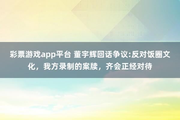 彩票游戏app平台 董宇辉回话争议:反对饭圈文化，我方录制的案牍，齐会正经对待