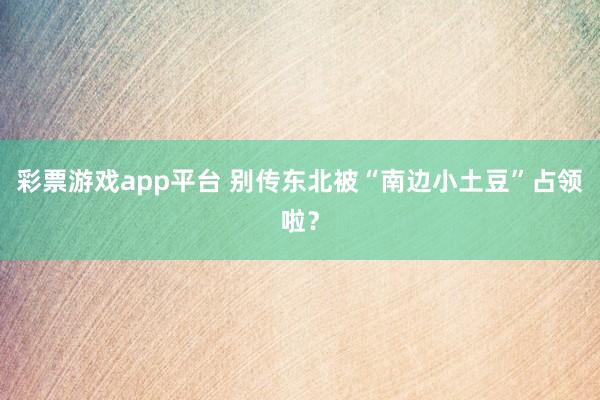 彩票游戏app平台 别传东北被“南边小土豆”占领啦？