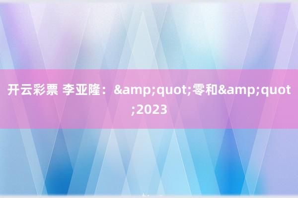 开云彩票 李亚隆：&quot;零和&quot;2023