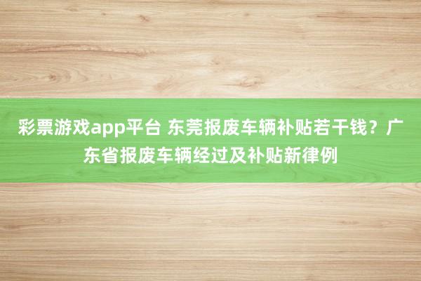 彩票游戏app平台 东莞报废车辆补贴若干钱？广东省报废车辆经过及补贴新律例