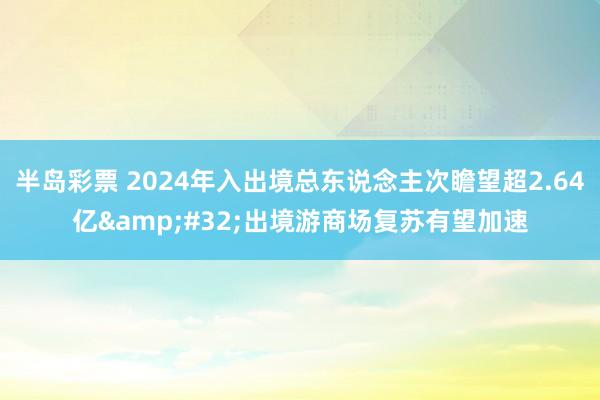 半岛彩票 2024年入出境总东说念主次瞻望超2.64亿&#32;出境游商场复苏有望加速
