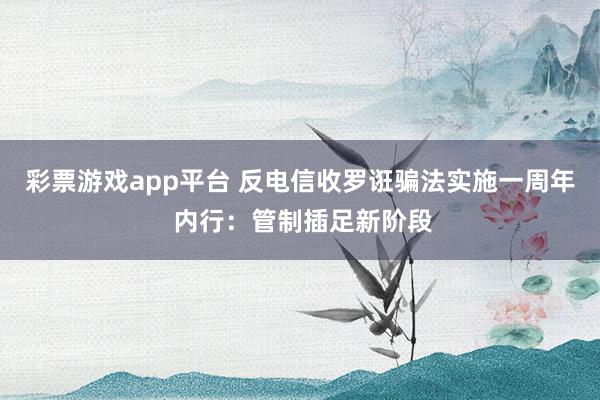 彩票游戏app平台 反电信收罗诳骗法实施一周年 内行：管制插足新阶段