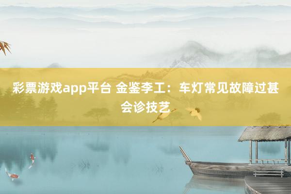 彩票游戏app平台 金鉴李工：车灯常见故障过甚会诊技艺