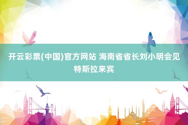 开云彩票(中国)官方网站 海南省省长刘小明会见特斯拉来宾