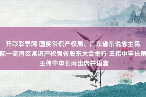 开彩彩票网 国度常识产权局、广东省东说念主民政府共开国际一流湾区常识产权强省股东大会举行 王伟中申长雨出席并语言