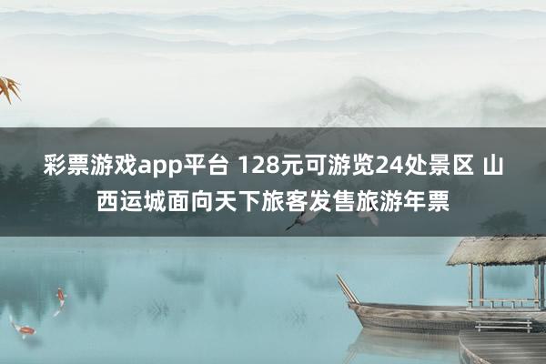 彩票游戏app平台 128元可游览24处景区 山西运城面向天下旅客发售旅游年票