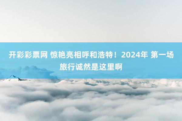 开彩彩票网 惊艳亮相呼和浩特！2024年 第一场旅行诚然是这里啊