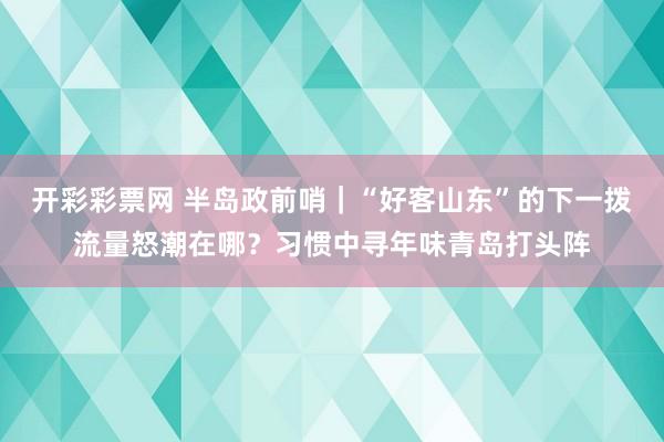 开彩彩票网 半岛政前哨｜“好客山东”的下一拨流量怒潮在哪？习惯中寻年味青岛打头阵