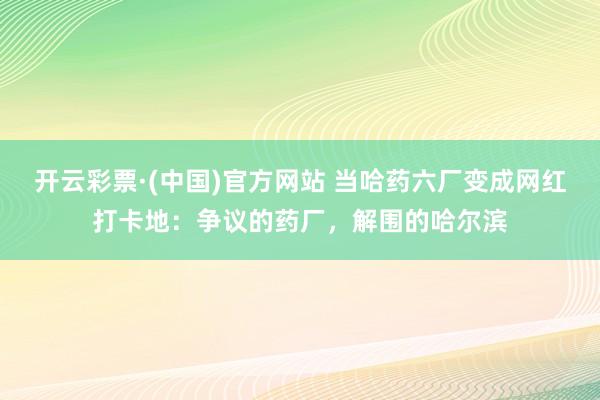 开云彩票·(中国)官方网站 当哈药六厂变成网红打卡地：争议的药厂，解围的哈尔滨