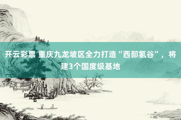 开云彩票 重庆九龙坡区全力打造“西部氢谷”，将建3个国度级基地