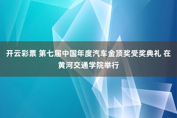 开云彩票 第七届中国年度汽车金顶奖受奖典礼 在黄河交通学院举行