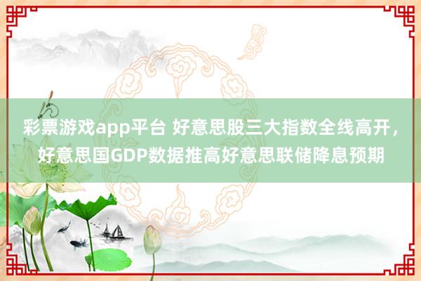 彩票游戏app平台 好意思股三大指数全线高开，好意思国GDP数据推高好意思联储降息预期