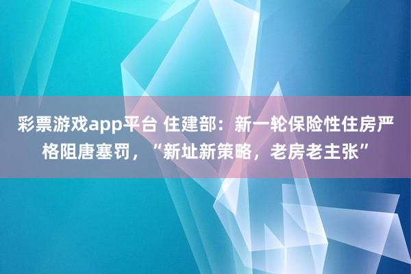 彩票游戏app平台 住建部：新一轮保险性住房严格阻唐塞罚，“新址新策略，老房老主张”