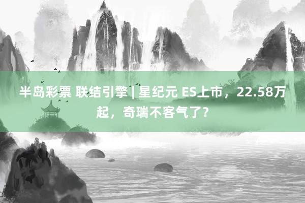 半岛彩票 联结引擎 | 星纪元 ES上市，22.58万起，奇瑞不客气了？