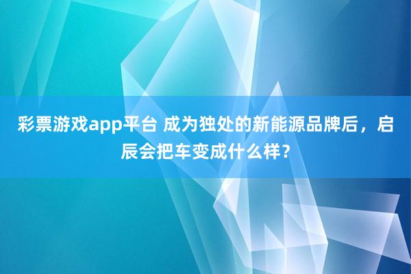 彩票游戏app平台 成为独处的新能源品牌后，启辰会把车变成什么样？