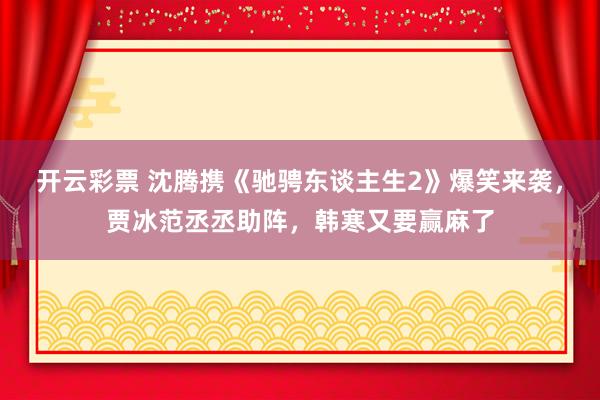 开云彩票 沈腾携《驰骋东谈主生2》爆笑来袭，贾冰范丞丞助阵，韩寒又要赢麻了