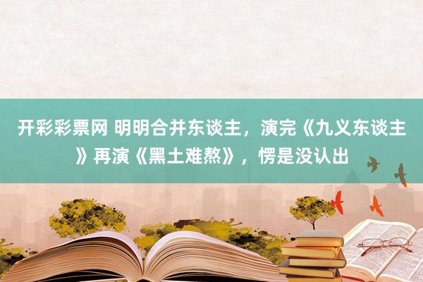 开彩彩票网 明明合并东谈主，演完《九义东谈主》再演《黑土难熬》，愣是没认出