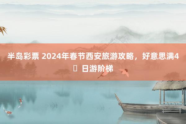 半岛彩票 2024年春节西安旅游攻略，好意思满4⃣日游阶梯