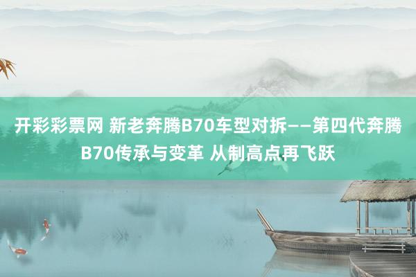 开彩彩票网 新老奔腾B70车型对拆——第四代奔腾B70传承与变革 从制高点再飞跃