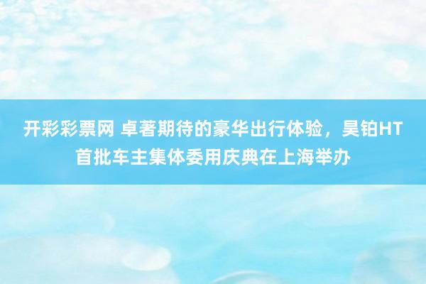 开彩彩票网 卓著期待的豪华出行体验，昊铂HT首批车主集体委用庆典在上海举办