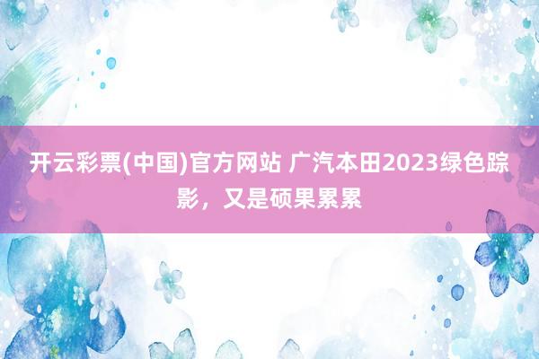 开云彩票(中国)官方网站 广汽本田2023绿色踪影，又是硕果累累