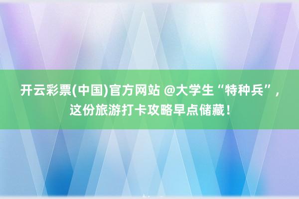 开云彩票(中国)官方网站 @大学生“特种兵”，这份旅游打卡攻略早点储藏！