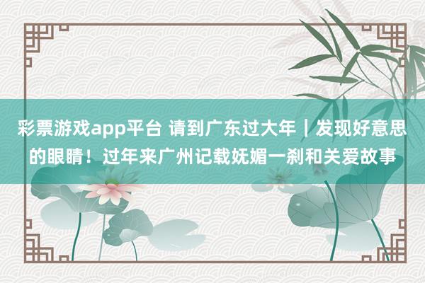 彩票游戏app平台 请到广东过大年｜发现好意思的眼睛！过年来广州记载妩媚一刹和关爱故事