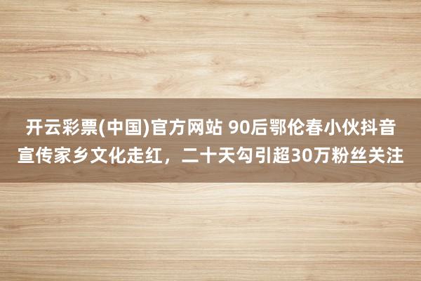 开云彩票(中国)官方网站 90后鄂伦春小伙抖音宣传家乡文化走红，二十天勾引超30万粉丝关注