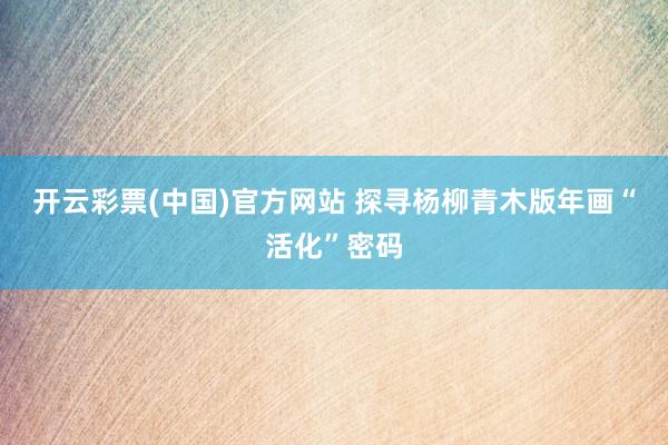 开云彩票(中国)官方网站 探寻杨柳青木版年画“活化”密码