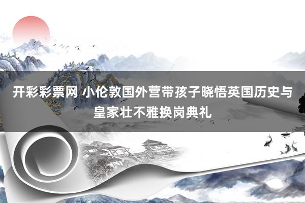 开彩彩票网 小伦敦国外营带孩子晓悟英国历史与皇家壮不雅换岗典礼