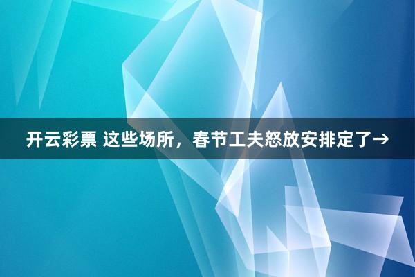 开云彩票 这些场所，春节工夫怒放安排定了→