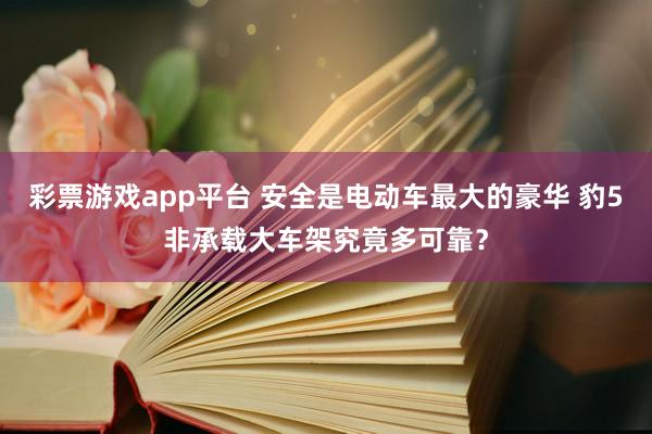 彩票游戏app平台 安全是电动车最大的豪华 豹5非承载大车架究竟多可靠？