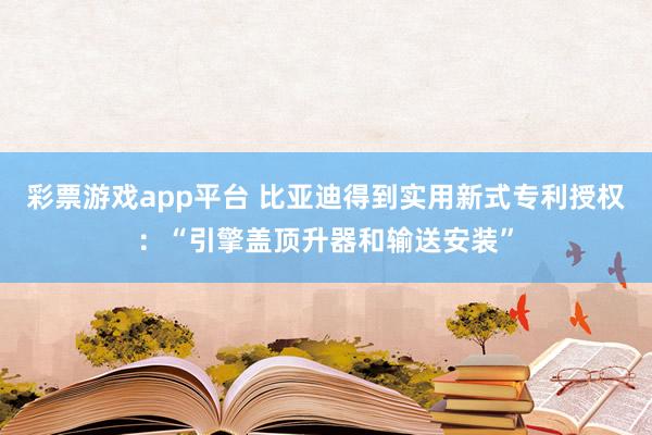 彩票游戏app平台 比亚迪得到实用新式专利授权：“引擎盖顶升器和输送安装”