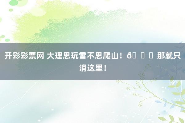 开彩彩票网 大理思玩雪不思爬山！🚗那就只消这里！