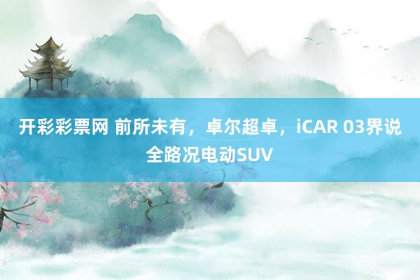 开彩彩票网 前所未有，卓尔超卓，iCAR 03界说全路况电动SUV