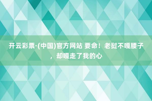 开云彩票·(中国)官方网站 要命！老挝不嘎腰子，却嘎走了我的心