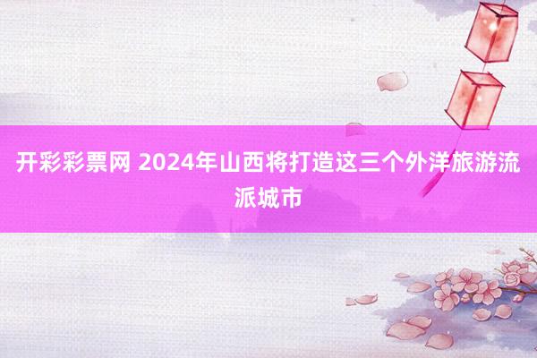 开彩彩票网 2024年山西将打造这三个外洋旅游流派城市