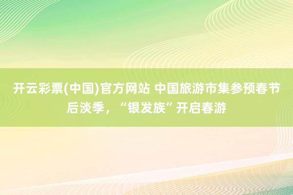 开云彩票(中国)官方网站 中国旅游市集参预春节后淡季，“银发族”开启春游