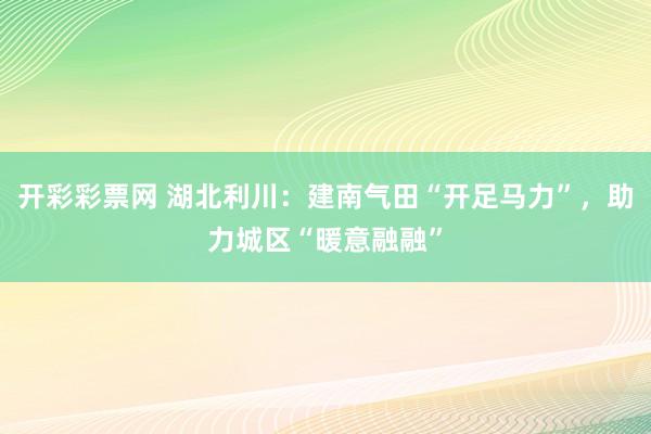 开彩彩票网 湖北利川：建南气田“开足马力”，助力城区“暖意融融”