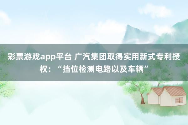 彩票游戏app平台 广汽集团取得实用新式专利授权：“挡位检测电路以及车辆”