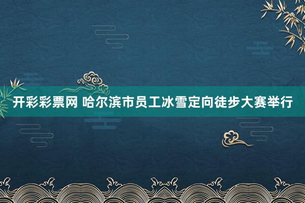 开彩彩票网 哈尔滨市员工冰雪定向徒步大赛举行